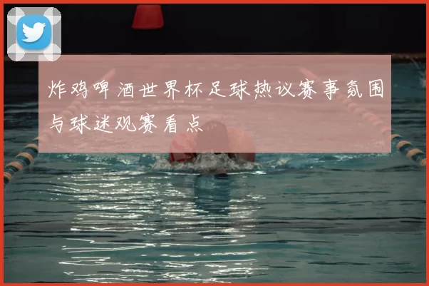 炸鸡啤酒世界杯足球热议赛事氛围与球迷观赛看点