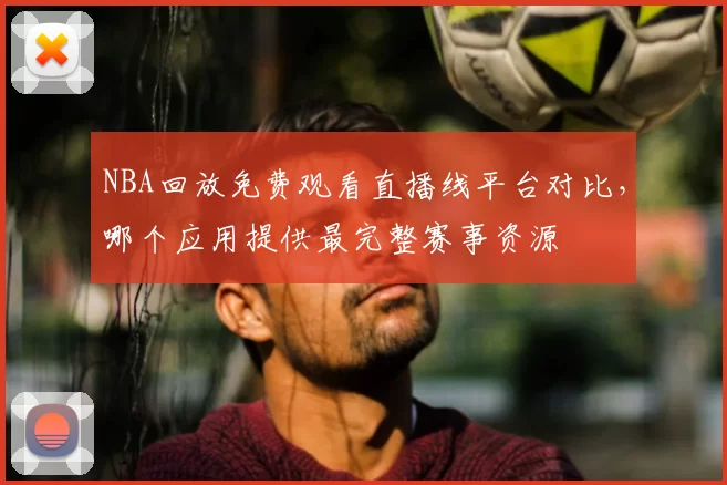 NBA回放免费观看直播线平台对比,哪个应用提供最完整赛事资源