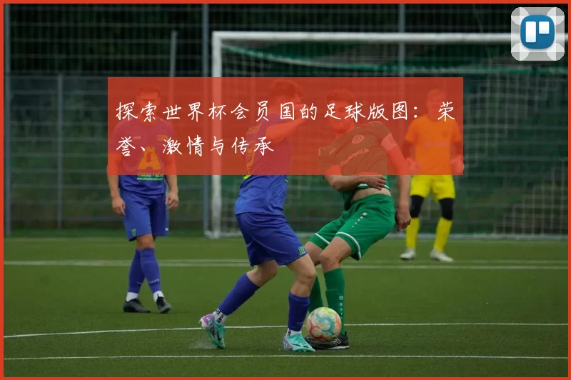 探索世界杯会员国的足球版图：荣誉、激情与传承