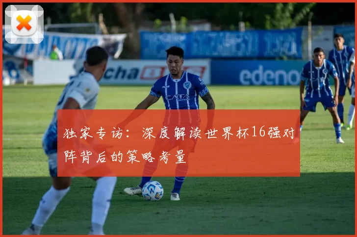 独家专访:深度解读世界杯16强对阵背后的策略考量
