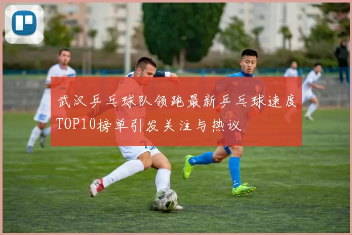 武汉乒乓球队领跑最新乒乓球速度TOP10榜单引发关注与热议