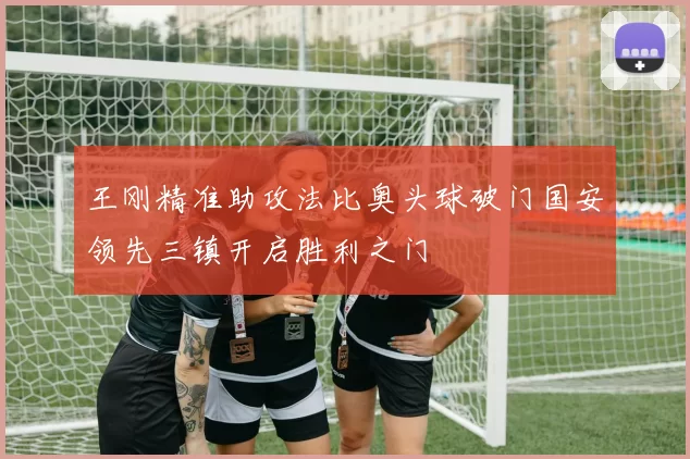 王刚精准助攻法比奥头球破门国安领先三镇开启胜利之门