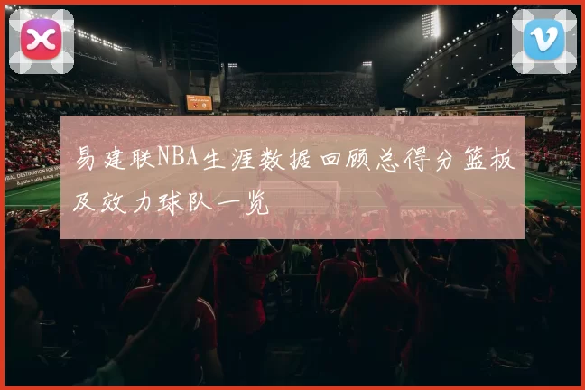 易建联NBA生涯数据回顾总得分篮板及效力球队一览