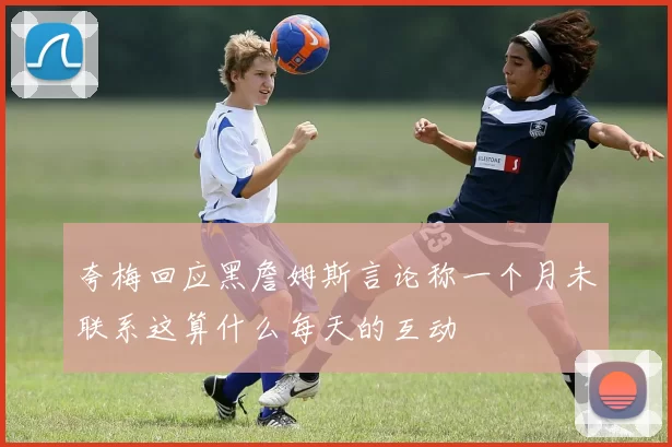 夸梅回应黑詹姆斯言论称一个月未联系这算什么每天的互动