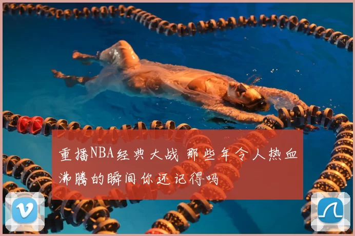 重播NBA经典大战 那些年令人热血沸腾的瞬间你还记得吗