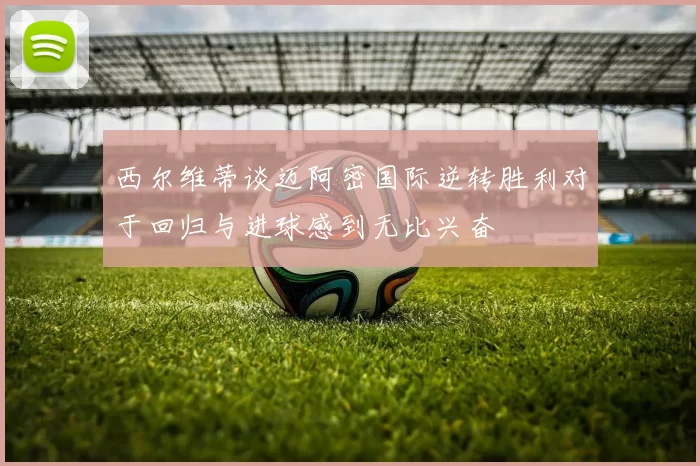 西尔维蒂谈迈阿密国际逆转胜利对于回归与进球感到无比兴奋