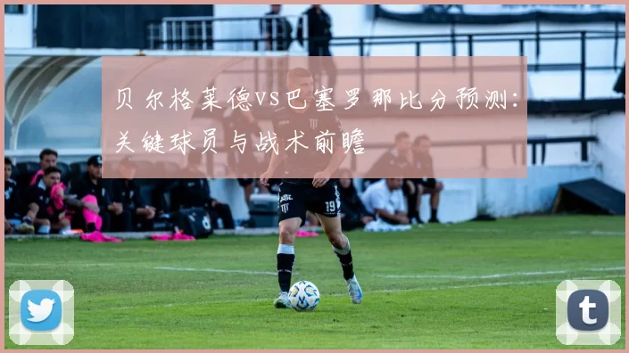 贝尔格莱德vs巴塞罗那比分预测:关键球员与战术前瞻