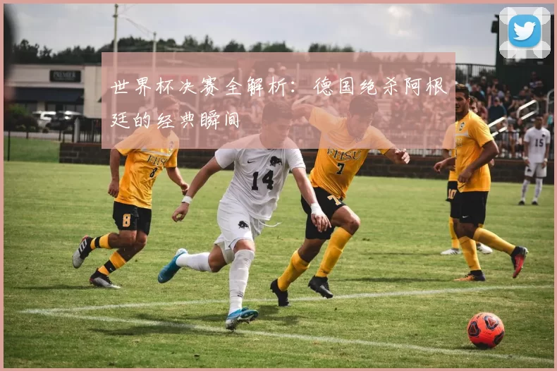 世界杯决赛全解析:德国绝杀阿根廷的经典瞬间