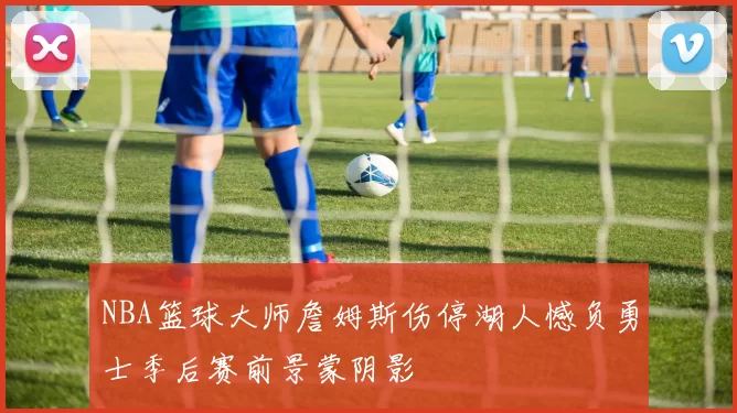 NBA篮球大师詹姆斯伤停湖人憾负勇士季后赛前景蒙阴影