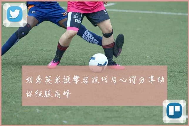 刘秀英亲授攀岩技巧与心得分享助你征服高峰