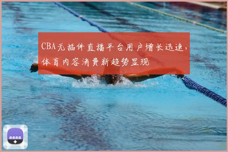 CBA无插件直播平台用户增长迅速，体育内容消费新趋势显现