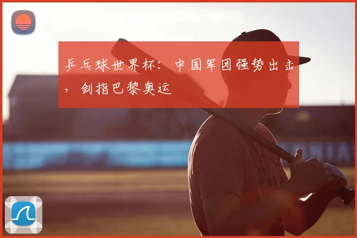 乒乓球世界杯：中国军团强势出击，剑指巴黎奥运