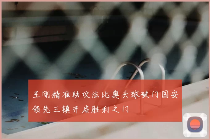 王刚精准助攻法比奥头球破门国安领先三镇开启胜利之门