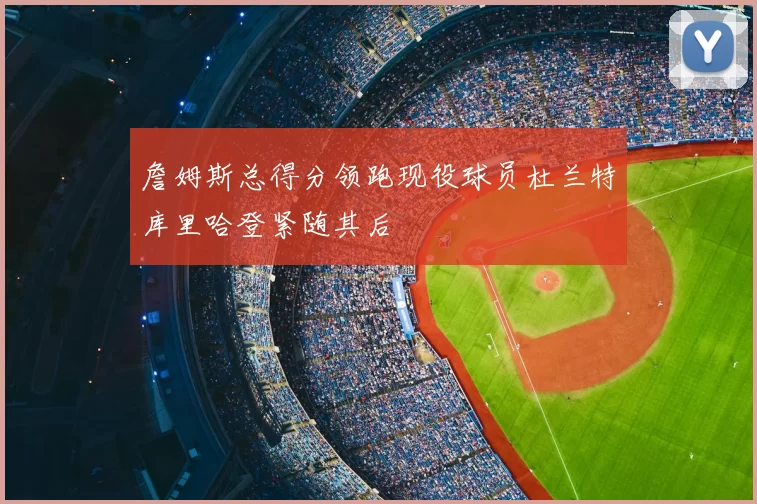 詹姆斯总得分领跑现役球员杜兰特库里哈登紧随其后