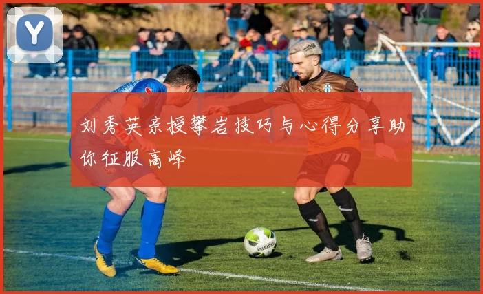 刘秀英亲授攀岩技巧与心得分享助你征服高峰