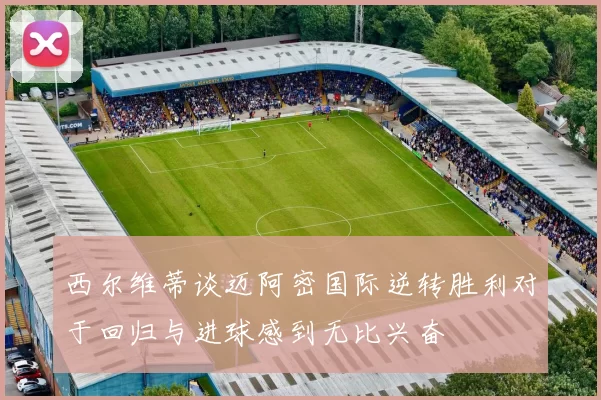 西尔维蒂谈迈阿密国际逆转胜利对于回归与进球感到无比兴奋