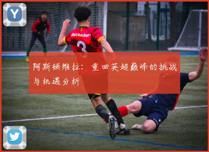 阿斯顿维拉:重回英超巅峰的挑战与机遇分析