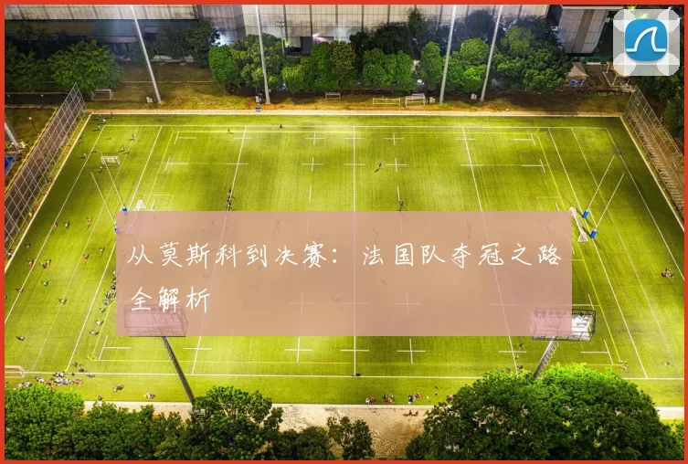 从莫斯科到决赛:法国队夺冠之路全解析