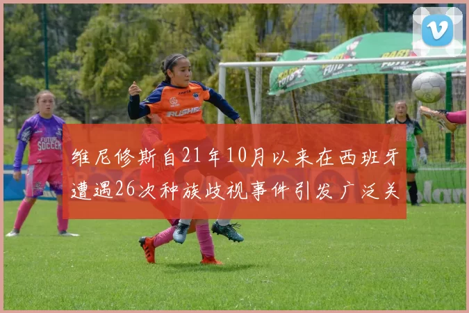 维尼修斯自21年10月以来在西班牙遭遇26次种族歧视事件引发广泛关注