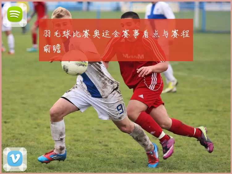 羽毛球比赛奥运会赛事看点与赛程前瞻