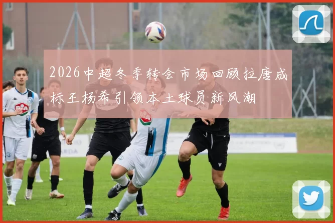 2026中超冬季转会市场回顾拉唐成标王杨希引领本土球员新风潮