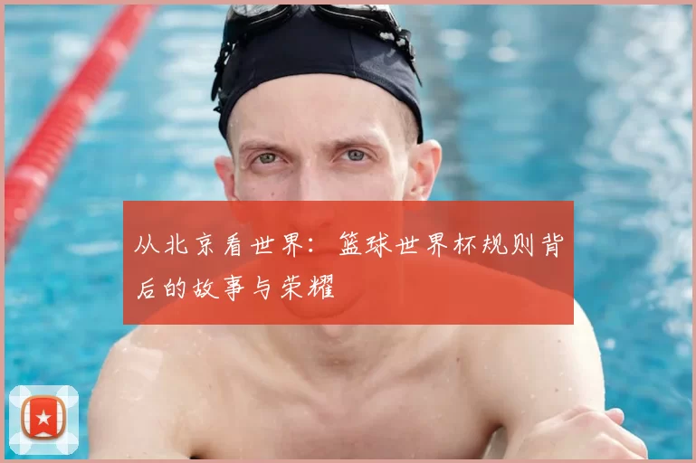从北京看世界：篮球世界杯规则背后的故事与荣耀