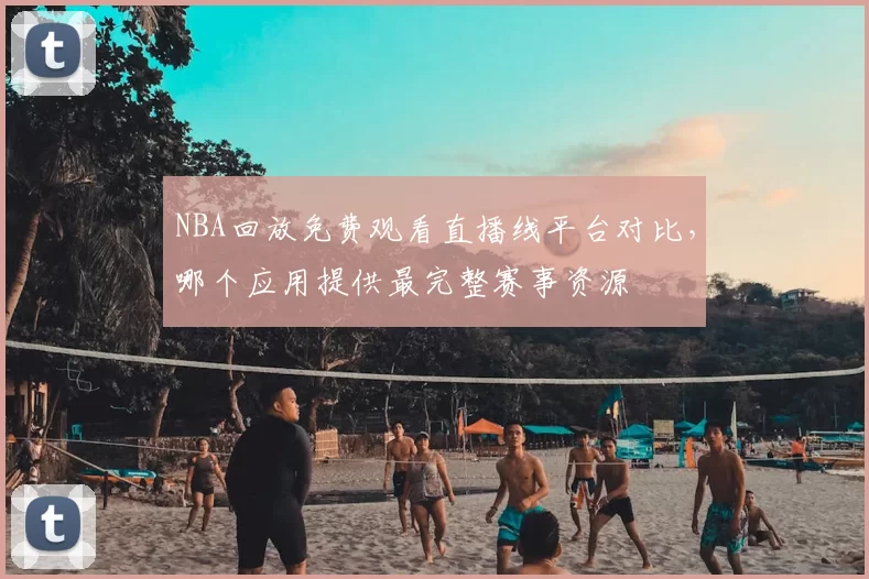 NBA回放免费观看直播线平台对比,哪个应用提供最完整赛事资源