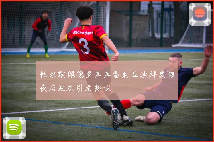 帕尔默佩德罗库库雷利亚迪拜度假夜店狂欢引发热议
