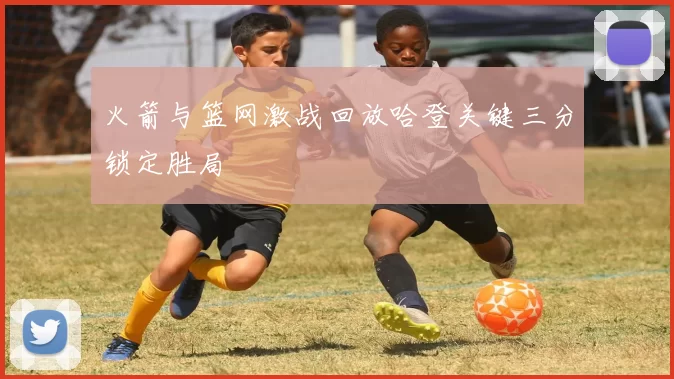 火箭与篮网激战回放哈登关键三分锁定胜局
