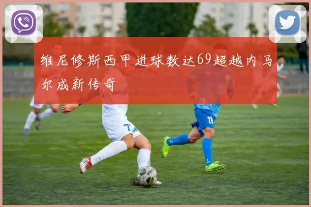 维尼修斯西甲进球数达69超越内马尔成新传奇