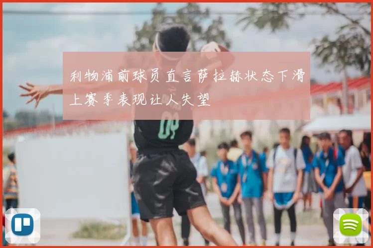 利物浦前球员直言萨拉赫状态下滑上赛季表现让人失望