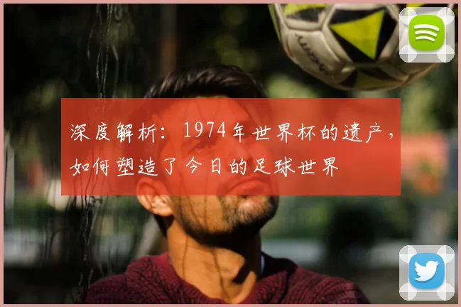 深度解析：1974年世界杯的遗产，如何塑造了今日的足球世界